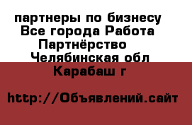 партнеры по бизнесу - Все города Работа » Партнёрство   . Челябинская обл.,Карабаш г.
